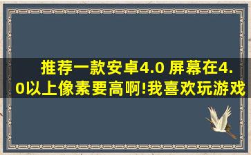 推荐一款安卓4.0 屏幕在4.0以上,像素要高啊!我喜欢玩游戏 ,看电影 ...