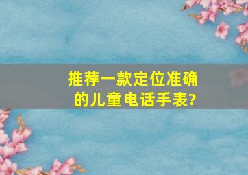 推荐一款定位准确的儿童电话手表?