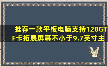 推荐一款平板电脑。支持128GTF卡拓展。屏幕不小于9.7英寸主要...