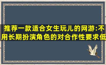 推荐一款适合女生玩儿的网游:不用长期扮演角色的,对合作性要求低的,...