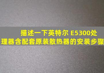 描述一下英特尔 E5300处理器(含配套原装散热器)的安装步骤。