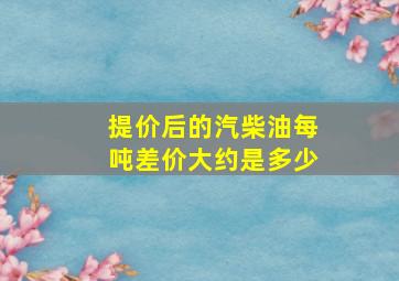 提价后的汽柴油每吨差价大约是多少(