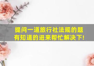 提问一道旅行社法规的题。有知道的进来帮忙解决下!