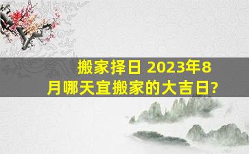 搬家择日 2023年8月哪天宜搬家的大吉日?