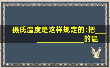 摄氏温度是这样规定的:把________________的温度规定为0度,把___...