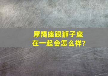 摩羯座跟狮子座在一起会怎么样?