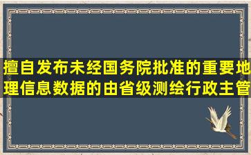 擅自发布未经国务院批准的重要地理信息数据的,由省级测绘行政主管...