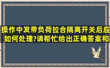 操作中发带负荷拉、合隔离开关后应如何处理?请帮忙给出正确答案和...