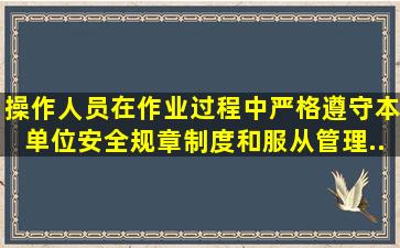 操作人员在作业过程中严格遵守本单位安全规章制度和(),服从管理...