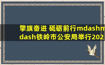 擎旗奋进 砥砺前行——铁岭市公安局举行2024年中国人民警察节升...