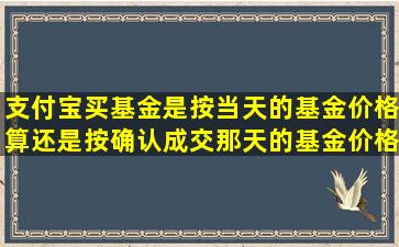 支付宝买基金是按当天的基金价格算,还是按确认成交那天的基金价格...