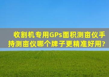 收割机专用GPs面积测亩仪手持测亩仪哪个牌子更精准、好用?