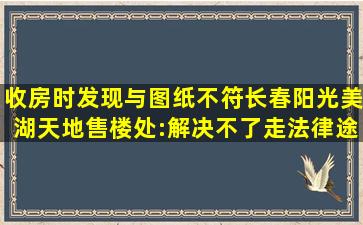 收房时发现与图纸不符,长春阳光美湖天地售楼处:解决不了,走法律途径