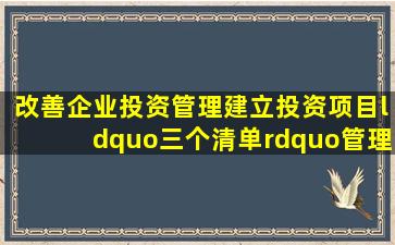 改善企业投资管理建立投资项目“三个清单”管理制度清单应及时向...