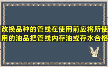 改换品种的管线在使用前应将所使用的油品把管线内存油或存水合格...