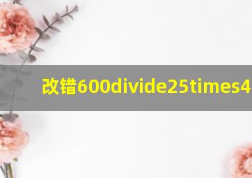 改错。600÷25×4 ...