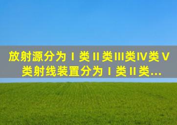 放射源分为Ⅰ类、Ⅱ类、Ⅲ类、Ⅳ类、Ⅴ类,射线装置分为Ⅰ类、Ⅱ类...