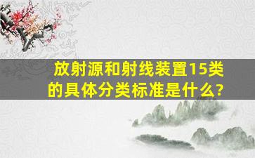 放射源和射线装置15类的具体分类标准是什么?