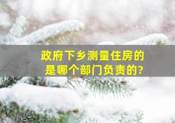 政府下乡测量住房的是哪个部门负责的?