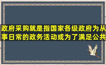 政府采购就是指国家各级政府为从事日常的政务活动或为了满足公共...