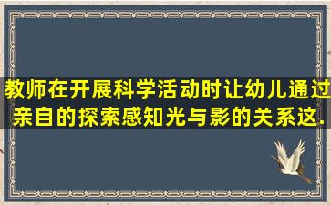 教师在开展科学活动时,让幼儿通过亲自的探索感知光与影的关系,这...