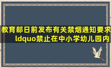 教育部日前发布有关禁烟通知要求“禁止在中小学幼儿园内吸烟”“...