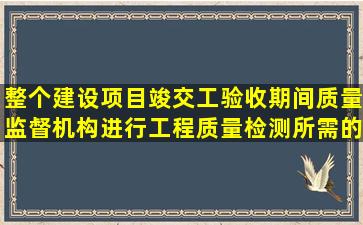 整个建设项目竣(交)工验收期间质量监督机构进行工程质量检测所需的...