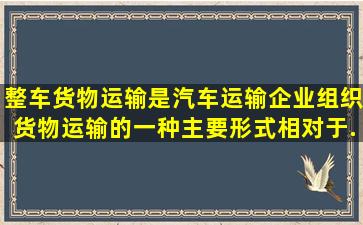 整车货物运输是汽车运输企业组织货物运输的一种主要形式,相对于...