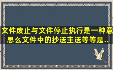 文件废止与文件停止执行是一种意思么。文件中的,抄送,主送等等是...