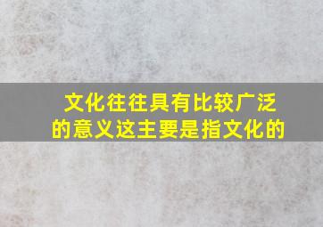 文化往往具有比较广泛的意义这主要是指文化的