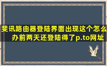 斐讯路由器登陆界面出现这个,怎么办,前两天还登陆得了,p.to网址,k2p...