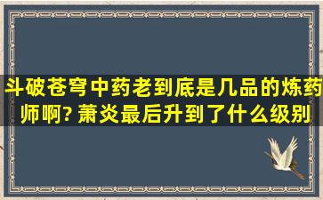 斗破苍穹中,药老到底是几品的炼药师啊? 萧炎最后升到了什么级别?