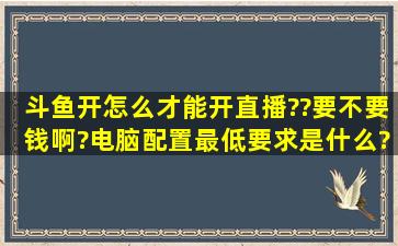 斗鱼开怎么才能开直播??要不要钱啊?电脑配置最低要求是什么?