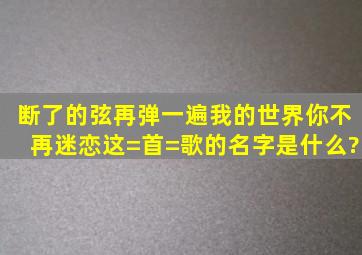 断了的弦,再弹一遍,我的世界,你不再迷恋。这=首=歌的名字是什么?