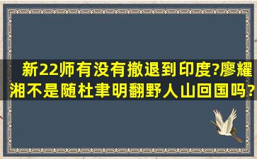 新22师有没有撤退到印度?廖耀湘不是随杜聿明翻野人山回国吗?怎么...