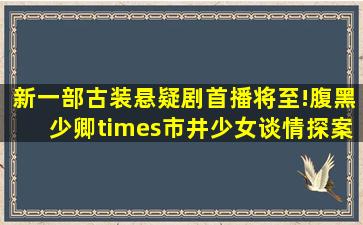 新一部古装悬疑剧首播将至!腹黑少卿×市井少女,谈情探案两不误