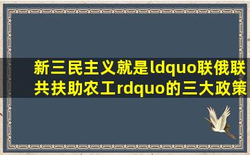 新三民主义就是“联俄、联共、扶助农工”的三大政策。