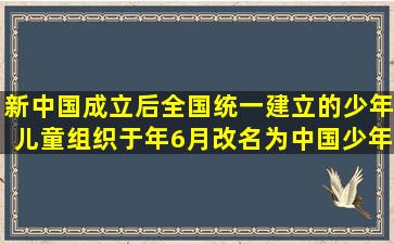 新中国成立后,全国统一建立的少年儿童组织于()年6月改名为中国少年...