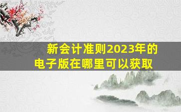 新会计准则2023年的电子版在哪里可以获取 