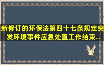 新修订的《环保法》第四十七条规定突发环境事件应急处置工作结束...