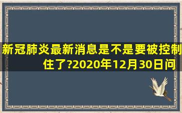 新冠肺炎最新消息是不是要被控制住了?(2020年12月30日问)