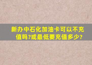 新办中石化加油卡,可以不充值吗?或最低要充值多少?