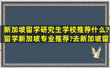 新加坡留学研究生学校推荐什么?留学新加坡专业推荐?去新加坡留学...