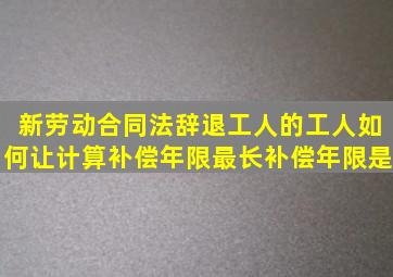 新劳动合同法辞退工人的工人如何让计算补偿年限(最长补偿年限是