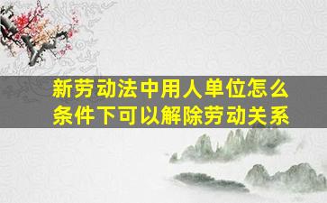 新劳动法中用人单位怎么条件下可以解除劳动关系