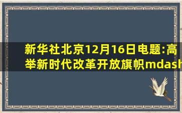 新华社北京12月16日电题:高举新时代改革开放旗帜——以习近平同志...