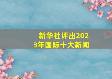 新华社评出2023年国际十大新闻