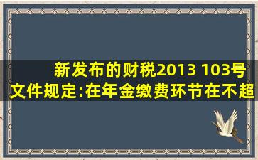 新发布的财税〔2013) 103号文件规定:在年金缴费环节,在不超 过本人...