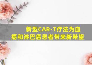 新型CAR-T疗法为血癌和淋巴癌患者带来新希望