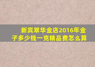 新宾翠华金店2016年金子多少钱一克(精品费怎么算(